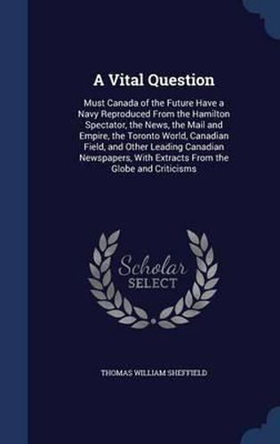 A Vital Question: Must Canada of the Future Have a Navy Reproduced from the Hamilton Spectator, the News, the Mail and Empire, the Toronto World, Canadian Field, and Other Leading Canadian Newspapers, with Extracts from the Globe and Criticisms