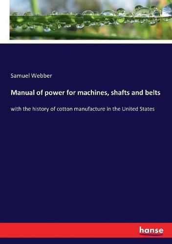 Cover image for Manual of power for machines, shafts and belts: with the history of cotton manufacture in the United States