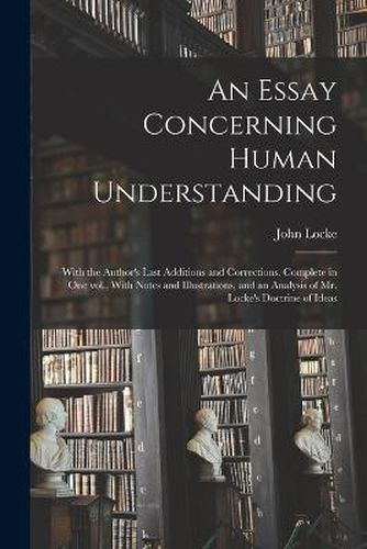 Cover image for An Essay Concerning Human Understanding; With the Author's Last Additions and Corrections. Complete in one vol., With Notes and Illustrations, and an Analysis of Mr. Locke's Doctrine of Ideas