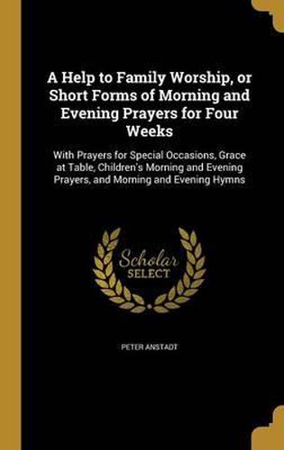 A Help to Family Worship, or Short Forms of Morning and Evening Prayers for Four Weeks: With Prayers for Special Occasions, Grace at Table, Children's Morning and Evening Prayers, and Morning and Evening Hymns