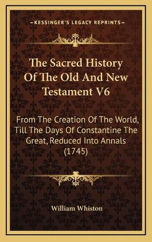 The Sacred History of the Old and New Testament V6: From the Creation of the World, Till the Days of Constantine the Great, Reduced Into Annals (1745)