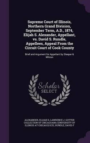 Supreme Court of Illinois, Northern Grand Division, September Term, A.D., 1874, Elijah S. Alexander, Appellant, vs. David S. Rundle, Appellees, Appeal from the Circuit Court of Cook County: Brief and Argument for Appellant by Sleeper & Whiton