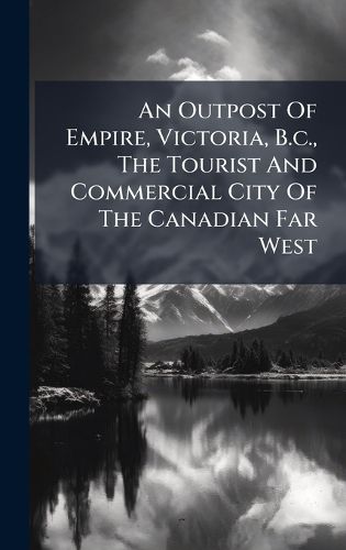 Cover image for An Outpost Of Empire, Victoria, B.c., The Tourist And Commercial City Of The Canadian Far West