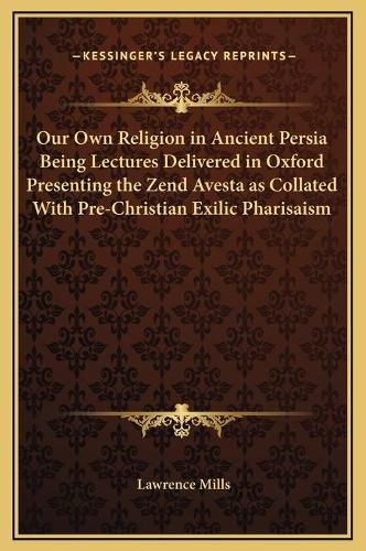 Cover image for Our Own Religion in Ancient Persia Being Lectures Delivered in Oxford Presenting the Zend Avesta as Collated with Pre-Christian Exilic Pharisaism