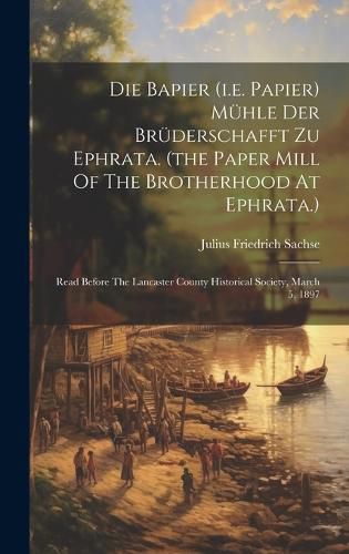 Cover image for Die Bapier (i.e. Papier) Muehle Der Bruederschafft Zu Ephrata. (the Paper Mill Of The Brotherhood At Ephrata.)