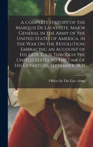 A Complete History of the Marquis De Lafayette, Major General in the Army of the United States of America, in the War On the Revolution, Embracing an Account of His Late Tour Through the United States to the Time of His Departure, September, 1825