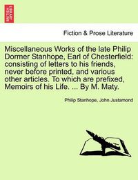 Cover image for Miscellaneous Works of the Late Philip Dormer Stanhope, Earl of Chesterfield: Consisting of Letters to His Friends, Never Before Printed, and Various Other Articles. to Which Are Prefixed, Memoirs of His Life. ... by M. Maty.