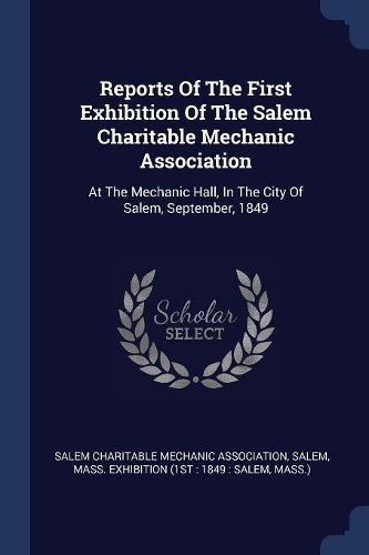 Cover image for Reports of the First Exhibition of the Salem Charitable Mechanic Association: At the Mechanic Hall, in the City of Salem, September, 1849