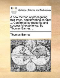 Cover image for A New Method of Propagating Fruit-Trees, and Flowering Shrubs: Confirmed by Repeated and Successful Experience. by Thomas Barnes, ...