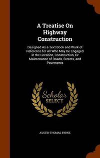 Cover image for A Treatise on Highway Construction: Designed as a Text-Book and Work of Reference for All Who May Be Engaged in the Location, Construction, or Maintenance of Roads, Streets, and Pavements