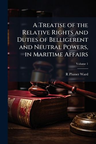 Cover image for A Treatise of the Relative Rights and Duties of Belligerent and Neutral Powers, in Maritime Affairs: In Which the Principles of Armed Neutralities, and the Opinions of Hubner and Schlegel Are Fully Discussed