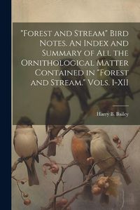 Cover image for "Forest and Stream" Bird Notes. An Index and Summary of all the Ornithological Matter Contained in "Forest and Stream." Vols. I-XII