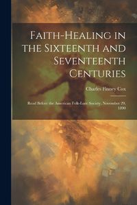 Cover image for Faith-healing in the Sixteenth and Seventeenth Centuries; Read Before the American Folk-lore Society, November 29, 1890