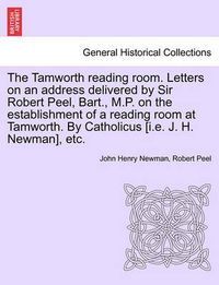 Cover image for The Tamworth Reading Room. Letters on an Address Delivered by Sir Robert Peel, Bart., M.P. on the Establishment of a Reading Room at Tamworth. by Catholicus [I.E. J. H. Newman], Etc.