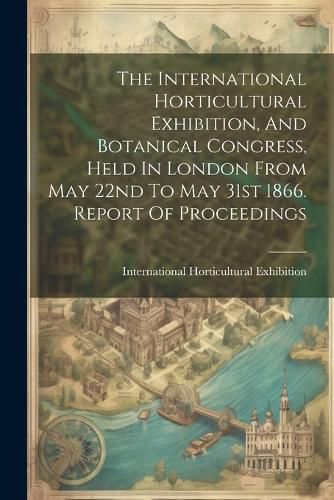 Cover image for The International Horticultural Exhibition, And Botanical Congress, Held In London From May 22nd To May 31st 1866. Report Of Proceedings