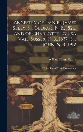 Ancestry of Daniel James Seely, St. George, N. B., 1826, and of Charlotte Louisa Vail, Sussex, N. B., 1837- St. John, N. B., 1912; With a List of Their Descendants