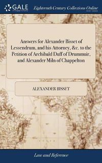 Cover image for Answers for Alexander Bisset of Lessendrum, and his Attorney, &c. to the Petition of Archibald Duff of Drummuir, and Alexander Miln of Chappelton