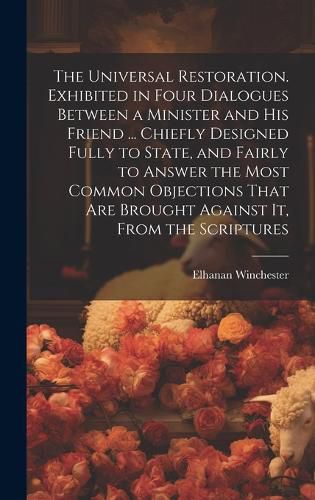 Cover image for The Universal Restoration. Exhibited in Four Dialogues Between a Minister and His Friend ... Chiefly Designed Fully to State, and Fairly to Answer the Most Common Objections That Are Brought Against It, From the Scriptures