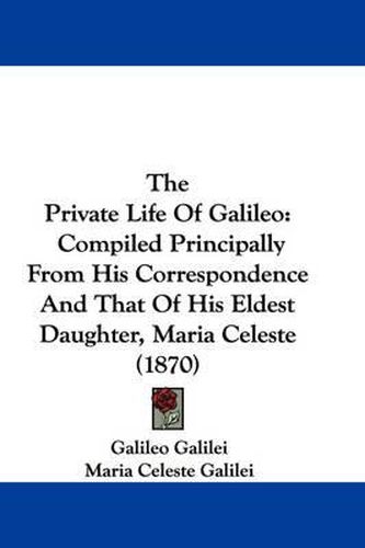 Cover image for The Private Life of Galileo: Compiled Principally from His Correspondence and That of His Eldest Daughter, Maria Celeste (1870)