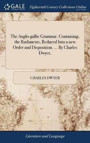 Cover image for The Anglo-gallic Grammar. Containing, the Rudiments, Reduced Into a new Order and Disposition. ... By Charles Dwyer,