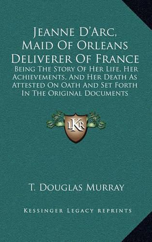 Jeanne D'Arc, Maid of Orleans Deliverer of France: Being the Story of Her Life, Her Achievements, and Her Death as Attested on Oath and Set Forth in the Original Documents