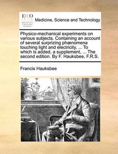 Cover image for Physico-Mechanical Experiments on Various Subjects. Containing an Account of Several Surprizing Phaenomena Touching Light and Electricity, ... to Which Is Added, a Supplement, ... the Second Edition. by F. Hauksbee, F.R.S.