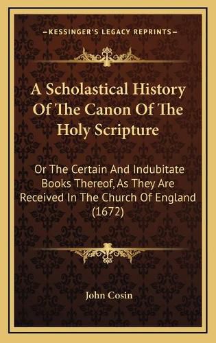 Cover image for A Scholastical History of the Canon of the Holy Scripture: Or the Certain and Indubitate Books Thereof, as They Are Received in the Church of England (1672)