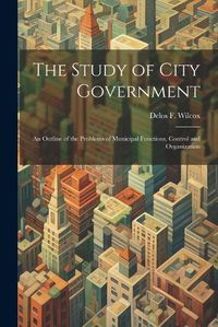 Cover image for The Study of City Government; an Outline of the Problems of Municipal Functions, Control and Organization