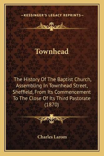 Townhead: The History of the Baptist Church, Assembling in Townhead Street, Sheffield, from Its Commencement to the Close of Its Third Pastorate (1870)