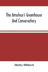 Cover image for The Amateur'S Greenhouse And Conservatory: A Handy Guide To The Construction And Management Of Planthouses, And The Selection, Cultivation, And Improvement Of Ornamental Greenhouse And Conservatory Plants