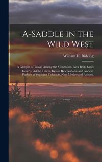 Cover image for A-saddle in the Wild West; a Glimpse of Travel Among the Mountains, Lava Beds, Sand Deserts, Adobe Towns, Indian Reservations, and Ancient Pueblos of Southern Colorado, New Mexico and Arizona