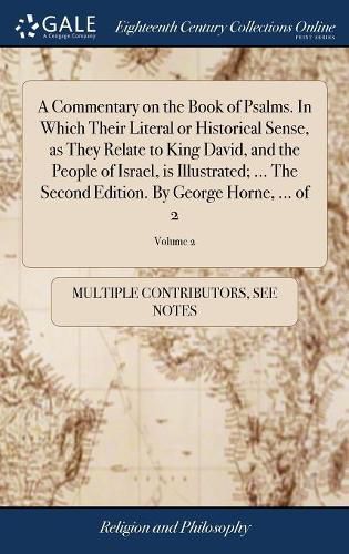 Cover image for A Commentary on the Book of Psalms. In Which Their Literal or Historical Sense, as They Relate to King David, and the People of Israel, is Illustrated; ... The Second Edition. By George Horne, ... of 2; Volume 2