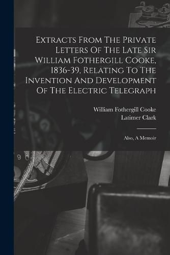 Extracts From The Private Letters Of The Late Sir William Fothergill Cooke, 1836-39, Relating To The Invention And Development Of The Electric Telegraph