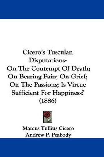 Cicero's Tusculan Disputations: On the Contempt of Death; On Bearing Pain; On Grief; On the Passions; Is Virtue Sufficient for Happiness? (1886)