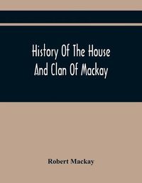 Cover image for History Of The House And Clan Of Mackay, Containing For Connection And Elucidation, Besides Accounts Of Many Other Scottish Families, A Variety Of Historical Notices, More Particularly Of Those Relating To The Northern Division Of Scotland During The Most