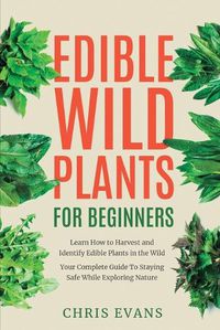 Cover image for Edible Wild Plants for Beginners: Learn How to Harvest and Identify Edible Plants in the Wild! Your Complete Guide to Staying Safe While Exploring Nature
