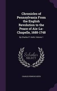 Cover image for Chronicles of Pennsylvania from the English Revolution to the Peace of AIX-La-Chapelle, 1688-1748: By Charles P. Keith, Volume 1