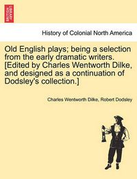 Cover image for Old English Plays; Being a Selection from the Early Dramatic Writers. [Edited by Charles Wentworth Dilke, and Designed as a Continuation of Dodsley's Collection.]