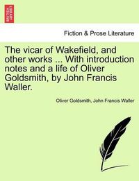 Cover image for The Vicar of Wakefield, and Other Works ... with Introduction Notes and a Life of Oliver Goldsmith, by John Francis Waller.