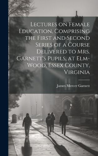 Lectures on Female Education, Comprising the First and Second Series of a Course Delivered to Mrs. Garnett's Pupils, at Elm-wood, Essex County, Virginia