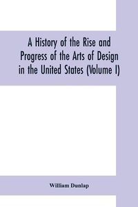 Cover image for A history of the rise and progress of the arts of design in the United States (Volume I)