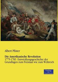 Cover image for Die Amerikanische Revolution: 1775-1783 Entwicklungsgeschichte der Grundlagen zum Freistaat wie zum Weltreich