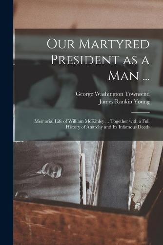 Our Martyred President as a Man ...: Memorial Life of William McKinley ... Together With a Full History of Anarchy and Its Infamous Deeds