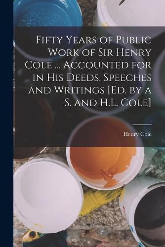 Fifty Years of Public Work of Sir Henry Cole ... Accounted for in His Deeds, Speeches and Writings [Ed. by a S. and H.L. Cole]