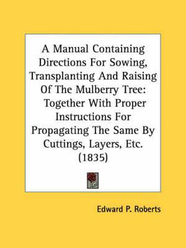 Cover image for A Manual Containing Directions for Sowing, Transplanting and Raising of the Mulberry Tree: Together with Proper Instructions for Propagating the Same by Cuttings, Layers, Etc. (1835)