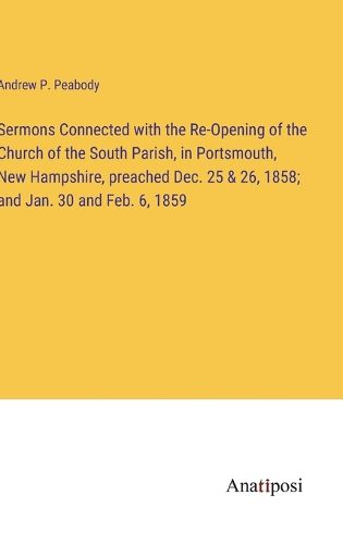 Cover image for Sermons Connected with the Re-Opening of the Church of the South Parish, in Portsmouth, New Hampshire, preached Dec. 25 & 26, 1858; and Jan. 30 and Feb. 6, 1859