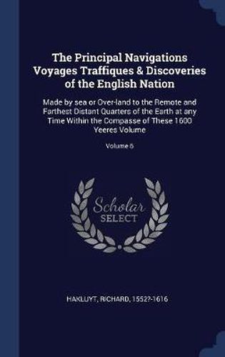 Cover image for The Principal Navigations Voyages Traffiques & Discoveries of the English Nation: Made by Sea or Over-Land to the Remote and Farthest Distant Quarters of the Earth at Any Time Within the Compasse of These 1600 Yeeres Volume; Volume 6