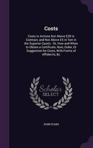 Costs: Costs in Actions Not Above 20 in Contract, and Not Above 5 in Tort in the Superior Courts: Or, How and When to Obtain a Certificate, Rule, Order, or Suggestion for Costs, with Forms of Affidavits, &C