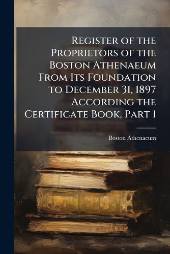 Cover image for Register of the Proprietors of the Boston Athenaeum from Its Foundation to December 31, 1897 According the Certificate Book, Part 1