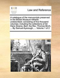 Cover image for A Catalogue of the Manuscripts Preserved in the British Museum Hitherto Undescribed: Consisting of Five Thousand Volumes; Including the Collections of Sir Hans Sloane, Bart. the REV. Thomas Birch, ... by Samuel Ayscough, ... Volume 1 of 2